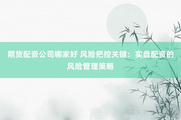 期货配资公司哪家好 风险把控关键:实盘配资的风险管理策略