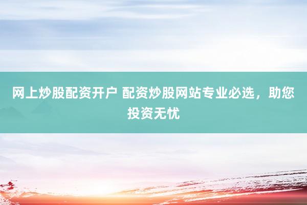 网上炒股配资开户 配资炒股网站专业必选,助您投资无忧