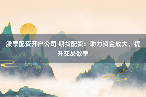股票配资开户公司 期货配资:助力资金放大,提升交易效率