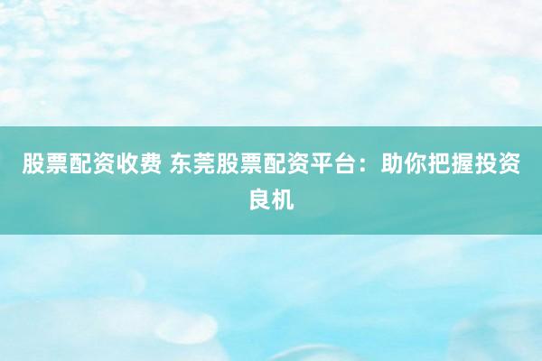 股票配资收费 东莞股票配资平台:助你把握投资良机