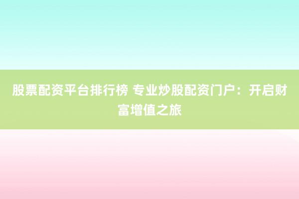 股票配资平台排行榜 专业炒股配资门户:开启财富增值之旅