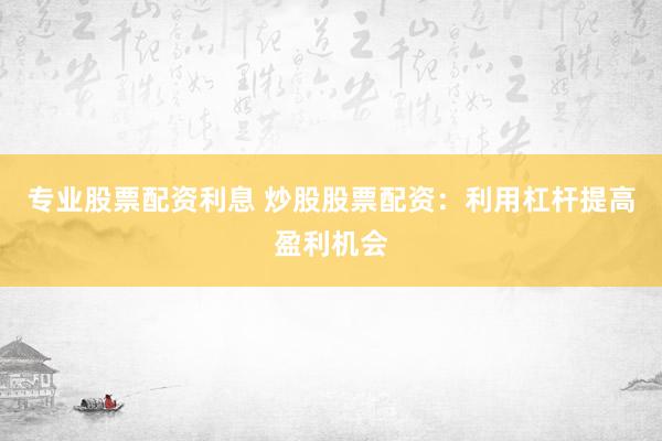 专业股票配资利息 炒股股票配资:利用杠杆提高盈利机会