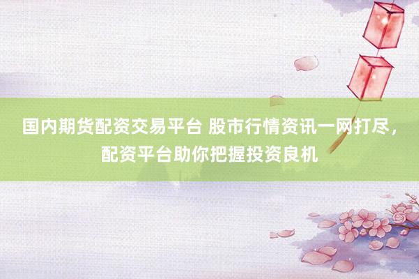 国内期货配资交易平台 股市行情资讯一网打尽,配资平台助你把握投资良机