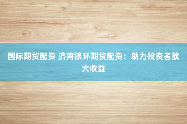 国际期货配资 济南银环期货配资:助力投资者放大收益
