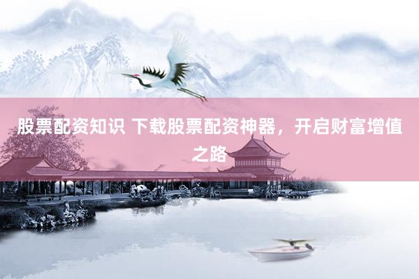 股票配资知识 下载股票配资神器,开启财富增值之路