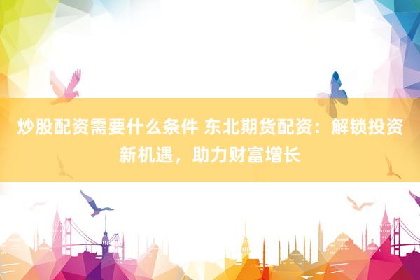 炒股配资需要什么条件 东北期货配资:解锁投资新机遇,助力财富增长